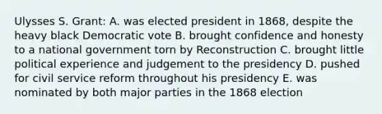 Ulysses S. Grant: A. was elected president in 1868, despite the heavy black Democratic vote B. brought confidence and honesty to a national government torn by Reconstruction C. brought little political experience and judgement to the presidency D. pushed for civil service reform throughout his presidency E. was nominated by both major parties in the 1868 election