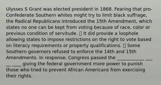 Ulysses S Grant was elected president in 1868. Fearing that pro-Confederate Southern whites might try to limit black suffrage, the Radical Republicans introduced the 15th Amendment, which states no one can be kept from voting because of race, color or previous condition of servitude. ⦁ It did provide a loophole allowing states to impose restrictions on <a href='https://www.questionai.com/knowledge/kr9tEqZQot-the-right-to-vote' class='anchor-knowledge'>the right to vote</a> based on literacy requirements or property qualifications. ⦁ Some Southern governors refused to enforce the 14th and 15th Amendments. In response, Congress passed the ____________ ___ __ ____ giving the federal government more power to punish those who tried to prevent <a href='https://www.questionai.com/knowledge/kktT1tbvGH-african-americans' class='anchor-knowledge'>african americans</a> from exercising their rights.