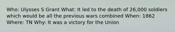 Who: Ulysses S Grant What: It led to the death of 26,000 soldiers which would be all the previous wars combined When: 1862 Where: TN Why: It was a victory for the Union