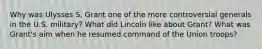 Why was Ulysses S. Grant one of the more controversial generals in the U.S. military? What did Lincoln like about Grant? What was Grant's aim when he resumed command of the Union troops?