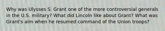 Why was Ulysses S. Grant one of the more controversial generals in the U.S. military? What did Lincoln like about Grant? What was Grant's aim when he resumed command of the Union troops?