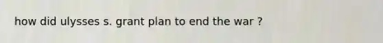 how did ulysses s. grant plan to end the war ?