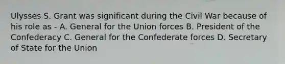 Ulysses S. Grant was significant during the Civil War because of his role as - A. General for the Union forces B. President of the Confederacy C. General for the Confederate forces D. Secretary of State for the Union