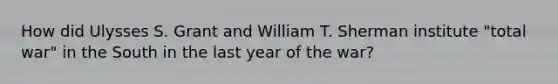 How did Ulysses S. Grant and William T. Sherman institute "total war" in the South in the last year of the war?