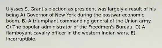 Ulysses S. Grant's election as president was largely a result of his being A) Governor of New York during the postwar economic boom. B) A triumphant commanding general of the Union army. C) The popular administrator of the Freedmen's Bureau. D) A flamboyant cavalry officer in the western Indian wars. E) Incorruptible.