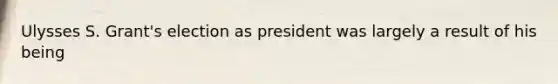 Ulysses S. Grant's election as president was largely a result of his being