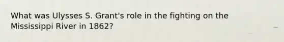 What was Ulysses S. Grant's role in the fighting on the Mississippi River in 1862?