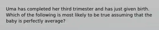 Uma has completed her third trimester and has just given birth. Which of the following is most likely to be true assuming that the baby is perfectly average?