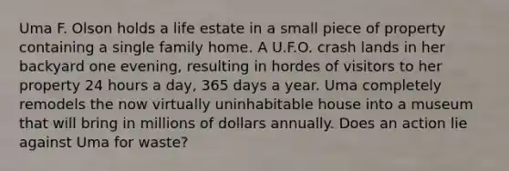 Uma F. Olson holds a life estate in a small piece of property containing a single family home. A U.F.O. crash lands in her backyard one evening, resulting in hordes of visitors to her property 24 hours a day, 365 days a year. Uma completely remodels the now virtually uninhabitable house into a museum that will bring in millions of dollars annually. Does an action lie against Uma for waste?