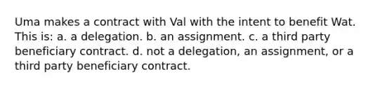 Uma makes a contract with Val with the intent to benefit Wat. This is: a. a delegation. b. an assignment. c. a third party beneficiary contract. d. not a delegation, an assignment, or a third party beneficiary contract.