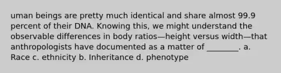 uman beings are pretty much identical and share almost 99.9 percent of their DNA. Knowing this, we might understand the observable differences in body ratios—height versus width—that anthropologists have documented as a matter of ________. a. Race c. ethnicity b. Inheritance d. phenotype