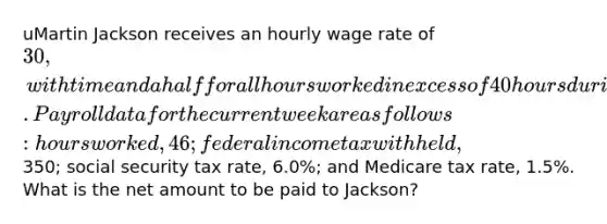 uMartin Jackson receives an hourly wage rate of 30, with time and a half for all hours worked in excess of 40 hours during a week. Payroll data for the current week are as follows: hours worked, 46; federal income tax withheld,350; social security tax rate, 6.0%; and Medicare tax rate, 1.5%. What is the net amount to be paid to Jackson?