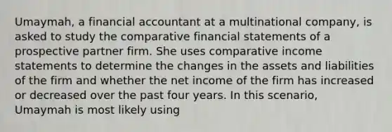 Umaymah, a financial accountant at a multinational company, is asked to study the comparative financial statements of a prospective partner firm. She uses comparative income statements to determine the changes in the assets and liabilities of the firm and whether the net income of the firm has increased or decreased over the past four years. In this scenario, Umaymah is most likely using