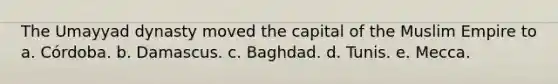 The Umayyad dynasty moved the capital of the Muslim Empire to a. Córdoba. b. Damascus. c. Baghdad. d. Tunis. e. Mecca.