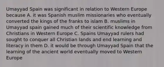 Umayyad Spain was significant in relation to Western Europe because A. it was Spanish muslim missionaries who eventually converted the kings of the franks to islam B. muslims in Umayyad spain gained much of their scientific knowledge from Christians in Western Europe C. Spains Umayyad rulers had sought to conquer all Christian lands and end learning and literacy in them D. it would be through Umayyad Spain that the learning of the ancient world eventually moved to Western Europe