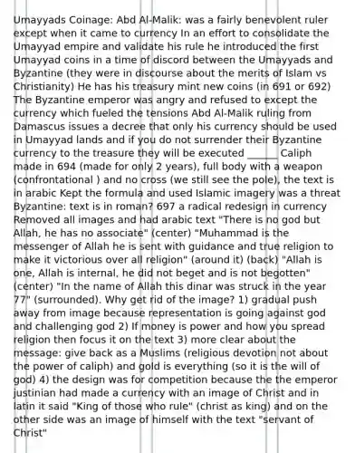 Umayyads Coinage: Abd Al-Malik: was a fairly benevolent ruler except when it came to currency In an effort to consolidate the Umayyad empire and validate his rule he introduced the first Umayyad coins in a time of discord between the Umayyads and Byzantine (they were in discourse about the merits of Islam vs Christianity) He has his treasury mint new coins (in 691 or 692) The Byzantine emperor was angry and refused to except the currency which fueled the tensions Abd Al-Malik ruling from Damascus issues a decree that only his currency should be used in Umayyad lands and if you do not surrender their Byzantine currency to the treasure they will be executed ______ Caliph made in 694 (made for only 2 years), full body with a weapon (confrontational ) and no cross (we still see the pole), the text is in arabic Kept the formula and used Islamic imagery was a threat Byzantine: text is in roman? 697 a radical redesign in currency Removed all images and had arabic text "There is no god but Allah, he has no associate" (center) "Muhammad is the messenger of Allah he is sent with guidance and true religion to make it victorious over all religion" (around it) (back) "Allah is one, Allah is internal, he did not beget and is not begotten" (center) "In the name of Allah this dinar was struck in the year 77" (surrounded). Why get rid of the image? 1) gradual push away from image because representation is going against god and challenging god 2) If money is power and how you spread religion then focus it on the text 3) more clear about the message: give back as a Muslims (religious devotion not about the power of caliph) and gold is everything (so it is the will of god) 4) the design was for competition because the the emperor justinian had made a currency with an image of Christ and in latin it said "King of those who rule" (christ as king) and on the other side was an image of himself with the text "servant of Christ"