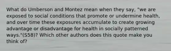 What do Umberson and Montez mean when they say, "we are exposed to social conditions that promote or undermine health, and over time these exposures accumulate to create growing advantage or disadvantage for health in socially patterned ways."(S58)? Which other authors does this quote make you think of?