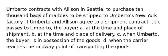 Umberto contracts with Allison in Seattle, to purchase ten thousand bags of marbles to be shipped to Umberto's New York factory. If Umberto and Allison agree to a shipment contract, title passes to Umberto, the buyer: a. at the time and place of shipment. b. at the time and place of delivery. c. when Umberto, the buyer, is in possession of the goods. d. when the carrier reaches the midway point of transporting the goods.