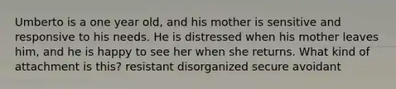 Umberto is a one year old, and his mother is sensitive and responsive to his needs. He is distressed when his mother leaves him, and he is happy to see her when she returns. What kind of attachment is this? resistant disorganized secure avoidant