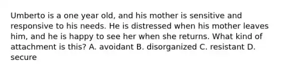 Umberto is a one year old, and his mother is sensitive and responsive to his needs. He is distressed when his mother leaves him, and he is happy to see her when she returns. What kind of attachment is this? A. avoidant B. disorganized C. resistant D. secure