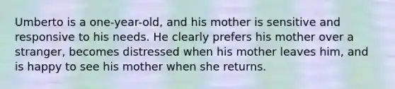 Umberto is a one-year-old, and his mother is sensitive and responsive to his needs. He clearly prefers his mother over a stranger, becomes distressed when his mother leaves him, and is happy to see his mother when she returns.