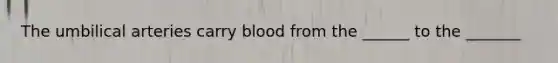 The umbilical arteries carry blood from the ______ to the _______