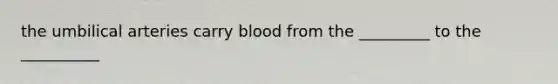 the umbilical arteries carry blood from the _________ to the __________