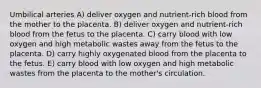 Umbilical arteries A) deliver oxygen and nutrient-rich blood from the mother to the placenta. B) deliver oxygen and nutrient-rich blood from the fetus to the placenta. C) carry blood with low oxygen and high metabolic wastes away from the fetus to the placenta. D) carry highly oxygenated blood from the placenta to the fetus. E) carry blood with low oxygen and high metabolic wastes from the placenta to the mother's circulation.