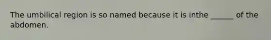 The umbilical region is so named because it is inthe ______ of the abdomen.