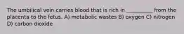 The umbilical vein carries blood that is rich in __________ from the placenta to the fetus. A) metabolic wastes B) oxygen C) nitrogen D) carbon dioxide