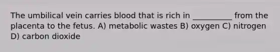 The umbilical vein carries blood that is rich in __________ from the placenta to the fetus. A) metabolic wastes B) oxygen C) nitrogen D) carbon dioxide