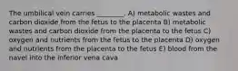 The umbilical vein carries ________. A) metabolic wastes and carbon dioxide from the fetus to the placenta B) metabolic wastes and carbon dioxide from the placenta to the fetus C) oxygen and nutrients from the fetus to the placenta D) oxygen and nutrients from the placenta to the fetus E) blood from the navel into the inferior vena cava