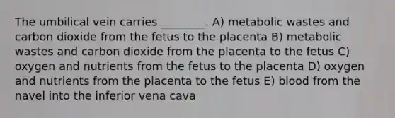 The umbilical vein carries ________. A) metabolic wastes and carbon dioxide from the fetus to the placenta B) metabolic wastes and carbon dioxide from the placenta to the fetus C) oxygen and nutrients from the fetus to the placenta D) oxygen and nutrients from the placenta to the fetus E) blood from the navel into the inferior vena cava