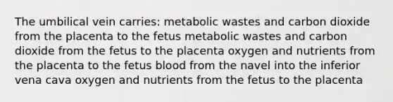 The umbilical vein carries: metabolic wastes and carbon dioxide from the placenta to the fetus metabolic wastes and carbon dioxide from the fetus to the placenta oxygen and nutrients from the placenta to the fetus blood from the navel into the inferior vena cava oxygen and nutrients from the fetus to the placenta