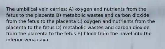 The umbilical vein carries: A) oxygen and nutrients from the fetus to the placenta B) metabolic wastes and carbon dioxide from the fetus to the placenta C) oxygen and nutrients from the placenta to the fetus D) metabolic wastes and carbon dioxide from the placenta to the fetus E) blood from the navel into the inferior vena cava