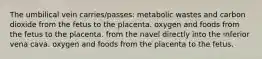 The umbilical vein carries/passes: metabolic wastes and carbon dioxide from the fetus to the placenta. oxygen and foods from the fetus to the placenta. from the navel directly into the inferior vena cava. oxygen and foods from the placenta to the fetus.