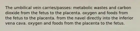 The umbilical vein carries/passes: metabolic wastes and carbon dioxide from the fetus to the placenta. oxygen and foods from the fetus to the placenta. from the navel directly into the inferior vena cava. oxygen and foods from the placenta to the fetus.