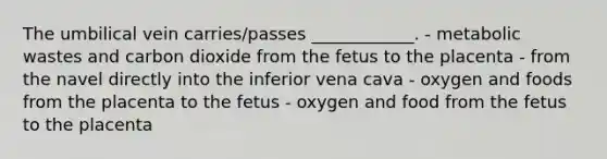 The umbilical vein carries/passes ____________. - metabolic wastes and carbon dioxide from the fetus to the placenta - from the navel directly into the inferior vena cava - oxygen and foods from the placenta to the fetus - oxygen and food from the fetus to the placenta