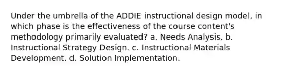 Under the umbrella of the ADDIE instructional design model, in which phase is the effectiveness of the course content's methodology primarily evaluated? a. Needs Analysis. b. Instructional Strategy Design. c. Instructional Materials Development. d. Solution Implementation.