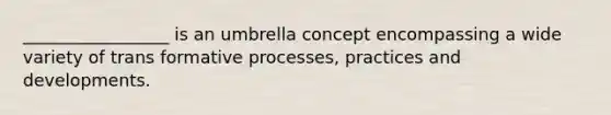 _________________ is an umbrella concept encompassing a wide variety of trans formative processes, practices and developments.