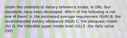 Under the umbrella of dietary reference intake, or DRI, four standards have been developed. Which of the following is not one of them? A. the estimated average requirement (EAR) B. the recommended dietary allowance (RDA) C. the adequate intake (AI) D. the tolerable upper intake level (UL) E. the daily value (DV)