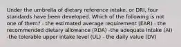 Under the umbrella of dietary reference intake, or DRI, four standards have been developed. Which of the following is not one of them? - the estimated average requirement (EAR) - the recommended dietary allowance (RDA) -the adequate intake (AI) -the tolerable upper intake level (UL) - the daily value (DV)