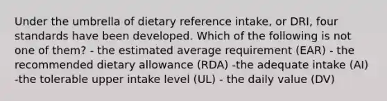 Under the umbrella of dietary reference intake, or DRI, four standards have been developed. Which of the following is not one of them? - the estimated average requirement (EAR) - the recommended dietary allowance (RDA) -the adequate intake (AI) -the tolerable upper intake level (UL) - the daily value (DV)