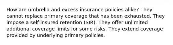 How are umbrella and excess insurance policies alike? They cannot replace primary coverage that has been exhausted. They impose a self-insured retention (SIR). They offer unlimited additional coverage limits for some risks. They extend coverage provided by underlying primary policies.