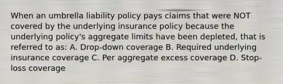 When an umbrella liability policy pays claims that were NOT covered by the underlying insurance policy because the underlying policy's aggregate limits have been depleted, that is referred to as: A. Drop-down coverage B. Required underlying insurance coverage C. Per aggregate excess coverage D. Stop-loss coverage