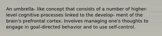 An umbrella- like concept that consists of a number of higher-level cognitive processes linked to the develop- ment of the brain's prefrontal cortex. Involves managing one's thoughts to engage in goal-directed behavior and to use self-control.