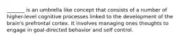 _______ is an umbrella like concept that consists of a number of higher-level cognitive processes linked to the development of the brain's prefrontal cortex. It involves managing ones thoughts to engage in goal-directed behavior and self control.