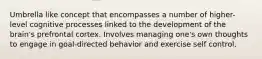 Umbrella like concept that encompasses a number of higher-level cognitive processes linked to the development of the brain's prefrontal cortex. Involves managing one's own thoughts to engage in goal-directed behavior and exercise self control.