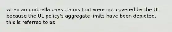 when an umbrella pays claims that were not covered by the UL because the UL policy's aggregate limits have been depleted, this is referred to as