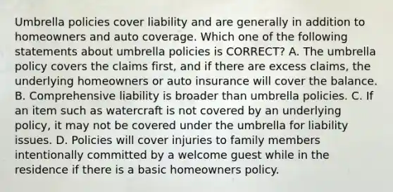 Umbrella policies cover liability and are generally in addition to homeowners and auto coverage. Which one of the following statements about umbrella policies is CORRECT? A. The umbrella policy covers the claims first, and if there are excess claims, the underlying homeowners or auto insurance will cover the balance. B. Comprehensive liability is broader than umbrella policies. C. If an item such as watercraft is not covered by an underlying policy, it may not be covered under the umbrella for liability issues. D. Policies will cover injuries to family members intentionally committed by a welcome guest while in the residence if there is a basic homeowners policy.